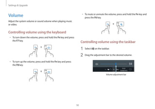 Settings  Upgrade
50
• 	To mute or unmute the volume, press and hold the Fn key and
press the F6 key.
+
Controlling volume using the taskbar
1	 Select on the taskbar.
2	 Drag the adjustment bar to the desired volume.
Volume adjustment bar
Volume
Adjust the system volume or sound volume when playing music
or video.
Controlling volume using the keyboard
• 	To turn down the volume, press and hold the Fn key and press
the F7 key.
+
• 	To turn up the volume, press and hold the Fn key and press
the F8 key.
+
 