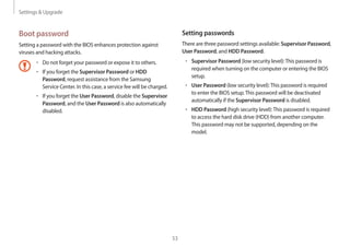Settings  Upgrade
53
Setting passwords
There are three password settings available: Supervisor Password,
User Password, and HDD Password.
• 	Supervisor Password (low security level):This password is
required when turning on the computer or entering the BIOS
setup.
• 	User Password (low security level):This password is required
to enter the BIOS setup.This password will be deactivated
automatically if the Supervisor Password is disabled.
• 	HDD Password (high security level):This password is required
to access the hard disk drive (HDD) from another computer.
This password may not be supported, depending on the
model.
Boot password
Setting a password with the BIOS enhances protection against
viruses and hacking attacks.
• 	Do not forget your password or expose it to others.
• 	If you forget the Supervisor Password or HDD
Password, request assistance from the Samsung
Service Center. In this case, a service fee will be charged.
• 	If you forget the User Password, disable the Supervisor
Password, and the User Password is also automatically
disabled.
 