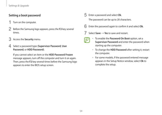 Settings  Upgrade
54
5	 Enter a password and select Ok.
The password can be up to 20 characters.
6	 Enter the password again to confirm it and select Ok.
7	 Select Save → Yes to save and restart.
• 	To enable the Password On Boot option, set a
Supervisor Password and enter the password when
starting up the computer.
• 	To change the HDD Password after setting it, restart
the computer.
• 	For some models, if the password entered message
appears in the Setup Notice window, select Ok to
complete the setup.
Setting a boot password
1	 Turn on the computer.
2	 Before the Samsung logo appears, press the F2 key several
times.
3	 Access the Security menu.
4	 Select a password type (Supervisor Password, User
Password, or HDD Password).
If you cannot select an item or the HDD Password Frozen
message appears, turn off the computer and turn it on again.
Then, press the F2 key several times before the Samsung logo
appears to enter the BIOS setup screen.
 