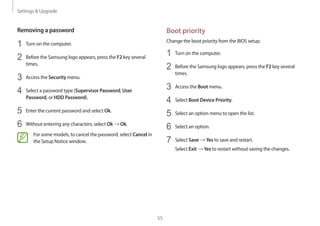 Settings  Upgrade
55
Boot priority
Change the boot priority from the BIOS setup.
1	 Turn on the computer.
2	 Before the Samsung logo appears, press the F2 key several
times.
3	 Access the Boot menu.
4	 Select Boot Device Priority.
5	 Select an option menu to open the list.
6	 Select an option.
7	 Select Save → Yes to save and restart.
Select Exit → Yes to restart without saving the changes.
Removing a password
1	 Turn on the computer.
2	 Before the Samsung logo appears, press the F2 key several
times.
3	 Access the Security menu.
4	 Select a password type (Supervisor Password, User
Password, or HDD Password).
5	 Enter the current password and select Ok.
6	 Without entering any characters, select Ok → Ok.
For some models, to cancel the password, select Cancel in
the Setup Notice window.
 