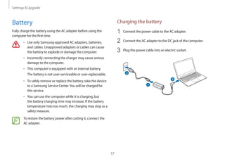 Settings  Upgrade
57
Charging the battery
1	 Connect the power cable to the AC adapter.
2	 Connect the AC adapter to the DC jack of the computer.
3	 Plug the power cable into an electric socket.
1
3
2
Battery
Fully charge the battery using the AC adapter before using the
computer for the first time.
• 	Use only Samsung-approved AC adapters, batteries,
and cables. Unapproved adapters or cables can cause
the battery to explode or damage the computer.
• 	Incorrectly connecting the charger may cause serious
damage to the computer.
• 	This computer is equipped with an internal battery.
The battery is not user-serviceable or user-replaceable.
• 	To safely remove or replace the battery, take the device
to a Samsung Service Center.You will be charged for
this service.
• 	You can use the computer while it is charging, but
the battery charging time may increase. If the battery
temperature rises too much, the charging may stop as a
safety measure.
To restore the battery power after cutting it, connect the
AC adapter.
 
