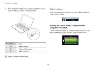 Settings  Upgrade
58
Battery status
Move the cursor over the battery icon on the taskbar to view the
current battery charge.
Viewing the current battery charge when the
computer is turned off
Connect or disconnect the AC adapter from the computer to view
the current battery charge when the computer is turned off.
10:00
2013/7/1
4	 When the battery is fully charged, the power LED turns green.
Disconnect the AC adapter from the computer.
Power LED Status
• 	Red: Charging
• 	Green: Fully charged
• 	Blue:Turned on
5	 Unplug it from the electric socket.
 