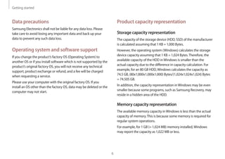Getting started
6
Product capacity representation
Storage capacity representation
The capacity of the storage device (HDD, SSD) of the manufacturer
is calculated assuming that 1 KB = 1,000 Bytes.
However, the operating system (Windows) calculates the storage
device capacity assuming that 1 KB = 1,024 Bytes.Therefore, the
available capacity of the HDD inWindows is smaller than the
actual capacity due to the difference in capacity calculation. For
example, for an 80 GB HDD,Windows calculates the capacity as
74.5 GB, (80x1,000x1,000x1,000) Bytes/(1,024x1,024x1,024) Bytes
= 74.505 GB.
In addition, the capacity representation inWindows may be even
smaller because some programs, such as Samsung Recovery, may
reside in a hidden area of the HDD.
Memory capacity representation
The available memory capacity inWindows is less than the actual
capacity of memory.This is because some memory is required for
regular system operations.
For example, for 1 GB (= 1,024 MB) memory installed,Windows
may report the capacity as 1,022 MB or less.
Data precautions
Samsung Electronics shall not be liable for any data loss. Please
take care to avoid losing any important data and back up your
data to prevent any such data loss.
Operating system and software support
If you change the product’s factory OS (Operating System) to
another OS or if you install software which is not supported by the
product’s original factory OS, you will not receive any technical
support, product exchange or refund, and a fee will be charged
when requesting a service.
Please use your computer with the original factory OS. If you
install an OS other than the factory OS, data may be deleted or the
computer may not start.
 