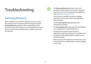 60
Troubleshooting
Samsung Recovery
When a problem occurs with the computer, it is easy to restore
the computer back to the factory default settings by using the
Samsung Recovery application (Recovery/Backup). It is also
possible to restore the computer to a previously backed up point.
Back up important data regularly before a problem occurs with
the computer.
• 	The Samsung Recovery application may not be
provided in models with less than 64 GB of storage. If
you cannot access the Samsung Recovery application,
refer toWindows recovery function.
• 	Some functions may differ or may be unavailable
depending on the version. Refer to the application’s
help information.
• 	Run the Samsung Recovery application with
administrator privileges.
• 	The Samsung Recovery application (Recovery/Backup)
is not available when using CD/DVD drives.
• 	Recovering the computer erases the data or
applications saved after a backup point.Therefore, back
up important data regularly before a problem occurs
with the computer.
• 	When you launch the application for the first time, read
and accept theTerms and Conditions when they display
on the screen.
 