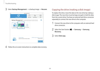 Troubleshooting
64
Copying the drive (making a disk image)
To replace the drive, move the data to the new drive by making a
disk image.The new drive must be large enough to hold the data
from the current drive. Purchase an external hard drive connector
separately to connect the new drive to the computer.
1	 Connect the new drive to the computer with an external hard
drive connector.
2	 Select the Start button ( ) → Samsung → Samsung
Recovery.
3	 Select Disk copy.
3	 Select Backup Management → a backup image → Recover.
4	 Follow the on-screen instructions to complete data recovery.
 