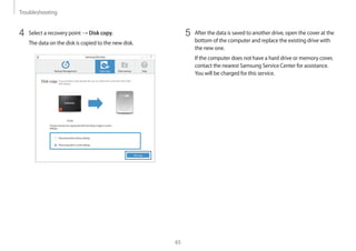 Troubleshooting
65
5	 After the data is saved to another drive, open the cover at the
bottom of the computer and replace the existing drive with
the new one.
If the computer does not have a hard drive or memory cover,
contact the nearest Samsung Service Center for assistance.
You will be charged for this service.
4	 Select a recovery point → Disk copy.
The data on the disk is copied to the new disk.
 