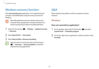 Troubleshooting
66
QA
When experiencing problems with the computer, try these
solutions.
Windows
How can I uninstall an application?
1	 On the desktop, right-click the Start button ( ) and select
Control Panel → Uninstall a program.
2	 On the list, right-click an application to delete, and then select
Uninstall.
Windows recovery function
If the Samsung Recovery application is not supported by the
computer, reinstallWindows using the recovery function of
Windows.
ReinstallingWindows will erase all data saved on the
computer. Back up application and personal data to an
external storage device before reinstallingWindows.
1	 Select the Start button ( ) → Settings → Update  security
→ Recovery.
2	 Select Reset this PC → Get started.
3	 Select Keep my files or Remove everything.
After the system is recovered, select the Start button
( ) → Samsung → Samsung Update to install the
required Samsung applications.
 