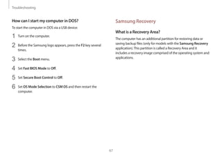 Troubleshooting
67
Samsung Recovery
What is a Recovery Area?
The computer has an additional partition for restoring data or
saving backup files (only for models with the Samsung Recovery
application).This partition is called a Recovery Area and it
includes a recovery image comprised of the operating system and
applications.
How can I start my computer in DOS?
To start the computer in DOS via a USB device:
1	 Turn on the computer.
2	 Before the Samsung logo appears, press the F2 key several
times.
3	 Select the Boot menu.
4	 Set Fast BIOS Mode to Off.
5	 Set Secure Boot Control to Off.
6	 Set OS Mode Selection to CSM OS and then restart the
computer.
 