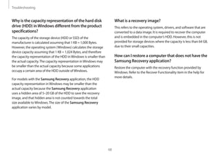 Troubleshooting
68
What is a recovery image?
This refers to the operating system, drivers, and software that are
converted to a data image. It is required to recover the computer
and is embedded in the computer’s HDD. However, this is not
provided for storage devices where the capacity is less than 64 GB,
due to their small capacities.
How can I restore a computer that does not have the
Samsung Recovery application?
Restore the computer with the recovery function provided by
Windows. Refer to the Recover Functionality item in the help for
more details.
Why is the capacity representation of the hard disk
drive (HDD) inWindows different from the product
specifications?
The capacity of the storage device (HDD or SSD) of the
manufacturer is calculated assuming that 1 KB = 1,000 Bytes.
However, the operating system (Windows) calculates the storage
device capacity assuming that 1 KB = 1,024 Bytes, and therefore
the capacity representation of the HDD inWindows is smaller than
the actual capacity.The capacity representation inWindows may
be smaller than the actual capacity because some applications
occupy a certain area of the HDD outside ofWindows.
For models with the Samsung Recovery application, the HDD
capacity representation inWindows may be smaller than the
actual capacity because the Samsung Recovery application
uses a hidden area of 5–20 GB of the HDD to save the recovery
image, and that hidden area is not counted towards the total
size available toWindows.The size of the Samsung Recovery
application varies by model.
 