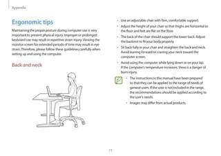 Appendix
71
• 	Use an adjustable chair with firm, comfortable support.
• 	Adjust the height of your chair so that thighs are horizontal to
the floor and feet are flat on the floor.
• 	The back of the chair should support the lower back. Adjust
the backrest to fit your body properly.
• 	Sit back fully in your chair and straighten the back and neck.
Avoid leaning forward or craning your neck toward the
computer screen.
• 	Avoid using the computer while lying down or on your lap.
If the computer’s temperature increases, there is a danger of
burn injury.
• 	The instructions in this manual have been prepared
so that they can be applied to the range of needs of
general users. If the user is not included in the range,
the recommendations should be applied according to
the user’s needs.
• 	Images may differ from actual products.
Ergonomic tips
Maintaining the proper posture during computer use is very
important to prevent physical injury. Improper or prolonged
keyboard use may result in repetitive strain injury.Viewing the
monitor screen for extended periods of time may result in eye
strain.Therefore, please follow these guidelines carefully when
setting up and using the computer.
Back and neck
 