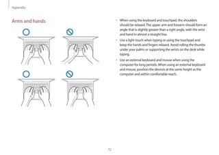 Appendix
72
• 	When using the keyboard and touchpad, the shoulders
should be relaxed.The upper arm and forearm should form an
angle that is slightly greater than a right angle, with the wrist
and hand in almost a straight line.
• 	Use a light touch when typing or using the touchpad and
keep the hands and fingers relaxed. Avoid rolling the thumbs
under your palms or supporting the wrists on the desk while
typing.
• 	Use an external keyboard and mouse when using the
computer for long periods.When using an external keyboard
and mouse, position the devices at the same height as the
computer and within comfortable reach.
Arms and hands
 