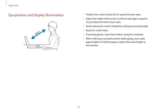 Appendix
73
• 	Position the screen at least 50 cm away from your eyes.
• 	Adjust the height of the screen so that its top edge is equal to
or just below the level of your eyes.
• 	Avoid setting the screen’s brightness settings excessively high.
• 	Keep the screen clean.
• 	If wearing glasses, clean them before using the computer.
• 	When referring to printed content while typing, use a static
paper holder to hold the paper at about the same height as
the monitor.
Eye position and display illumination
50cm
 