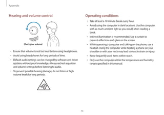 Appendix
74
Operating conditions
• 	Take at least a 10 minute break every hour.
• 	Avoid using the computer in dark locations. Use the computer
with as much ambient light as you would when reading a
book.
• 	Indirect illumination is recommended. Use a curtain to
prevent reflections and glare on the screen.
• 	While operating a computer and talking on the phone, use a
headset. Using the computer while holding a phone on your
shoulder or with your neck may lead to muscle strain or injury.
• 	Keep frequently used items within reach.
• 	Only use the computer within the temperature and humidity
ranges specified in this manual.
Hearing and volume control
VOLUME
Check your volume!
• 	Ensure that volume is not too loud before using headphones.
• 	Avoid using headphones for long periods of time.
• 	Default audio settings can be changed by software and driver
updates without your knowledge. Always recheck equalizer
and volume settings before listening to audio.
• 	To prevent possible hearing damage, do not listen at high
volume levels for long periods.
 