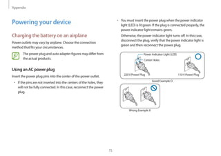 Appendix
75
• 	You must insert the power plug when the power indicator
light (LED) is lit green. If the plug is connected properly, the
power indicator light remains green.
Otherwise, the power indicator light turns off. In this case,
disconnect the plug, verify that the power indicator light is
green and then reconnect the power plug.
Power Indicator Light (LED)
Center Holes
220V Power Plug 110V Power Plug
Good Example O
Wrong Example X
Powering your device
Charging the battery on an airplane
Power outlets may vary by airplane. Choose the connection
method that fits your circumstances.
The power plug and auto adapter figures may differ from
the actual products.
Using an AC power plug
Insert the power plug pins into the center of the power outlet.
• 	If the pins are not inserted into the centers of the holes, they
will not be fully connected. In this case, reconnect the power
plug.
 
