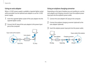 Appendix
76
Using an airplane charging converter
Depending on the type of airplane you are traveling on, use the
auto adapter and charging converter. Insert the airplane power
input jack into the airplane’s power outlet.
1	 Connect the auto adapter’s DC plug to the computer.
2	 Connect the airplane charging converter (optional) to the
auto adapter (optional).
3	 Insert the airplane power input jack into the power outlet.
Auto adapter Charging converter
Power outlet of the airplane
DC plug Cigar plug DC jack
2
2
Using an auto adapter
When a 12VDC power supply is available a cigarette lighter socket
will be provided. Use the optional auto adapter to use the 12VDC
power supply.
1	 Insert the cigarette lighter socket of the auto adapter into the
cigarette lighter socket.
2	 Connect the DC plug of the auto adapter to the power input
port of the computer.
Auto adapter
Cigar socket of the airplane
DC plugCigar plug
2
1
 