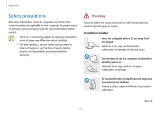 Appendix
77
Warning
Failure to follow the instructions marked with this symbol may
result in physical injury or fatality.
Installation related
15 cm
Keep the computer at least 15 cm away from
any object.
Failure to do so may cause computer
malfunction or damage, or physical injury.
Do not place or use the computer on slanted or
vibrating surfaces.
Failure to do so may result in computer
malfunction or damage.
To avoid suffocation, keep the plastic bag away
from infants and children.
Putting a plastic bag over the head may result in
suffocation.
Safety precautions
This safety information relates to computer use. Some of the
content may be not applicable to your computer.To prevent injury
or damage to your computer, read the safety information before
using it.
• 	Since this is commonly applied to Samsung Computers,
some pictures may differ from actual products.
• 	The term“product,”as used in this manual, refers to
basic components, such as the computer, battery,
adapter, and optional accessories provided by
Samsung.
NP v3.8
 