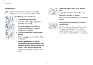 Appendix
78
Connect the power cord to the AC adapter
firmly.
An improper connection may result in a fire.
Use only the provided AC adapter.
Using a third-party adapter may cause the screen
to flicker.
Use only properly earthed electric sockets or
extension cords.
Unearthed electric sockets or extension cords
may cause electric shock. Any connection to
unearthed electric sockets or extension cords
may produce an electric field from a current leak.
Power related
The power plug and wall outlet figures may differ
depending on the country and the product model.
Handle the power cord with care.
• 	Do not touch with wet hands.
• 	Do not use a damaged or improperly
connected power cord.
• 	Do not overload a multi-outlet or an
extension cord beyond the specified
voltage/current capacity.
• 	Firmly insert the power cable into the AC
adapter.
• 	Do not unplug the power cord by pulling
on the cable.
• 	Unplug the wall-mount AC adapter
(integrated plug and power adapter) from
the wall outlet while holding the body and
pulling it in the direction of the arrow.
Failure to do so may result in electric shock
or fire.
 