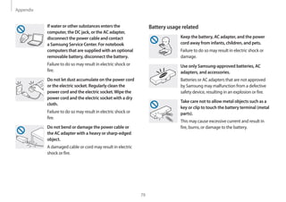 Appendix
79
Battery usage related
Keep the battery, AC adapter, and the power
cord away from infants, children, and pets.
Failure to do so may result in electric shock or
damage.
Use only Samsung-approved batteries, AC
adapters, and accessories.
Batteries or AC adapters that are not approved
by Samsung may malfunction from a defective
safety device, resulting in an explosion or fire.
Take care not to allow metal objects such as a
key or clip to touch the battery terminal (metal
parts).
This may cause excessive current and result in
fire, burns, or damage to the battery.
If water or other substances enters the
computer, the DC jack, or the AC adapter,
disconnect the power cable and contact
a Samsung Service Center. For notebook
computers that are supplied with an optional
removable battery, disconnect the battery.
Failure to do so may result in electric shock or
fire.
Do not let dust accumulate on the power cord
or the electric socket. Regularly clean the
power cord and the electric socket.Wipe the
power cord and the electric socket with a dry
cloth.
Failure to do so may result in electric shock or
fire.
Do not bend or damage the power cable or
the AC adapter with a heavy or sharp-edged
object.
A damaged cable or cord may result in electric
shock or fire.
 