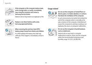 Appendix
80
Usage related
Do not use the computer on heated floors or
electric pads, or on beds, blankets, or cushions
that block the ventilation of the computer.
In such environments, be careful not to block the
vent of the computer, which is normally at the
side or bottom of the computer. A blocked vent
causes the computer to overheat, resulting in an
explosion, fire, burns, or computer malfunction.
Do not use the computer in humid locations,
such as a bathroom.
Failure to do so may result in computer
malfunction or electric shock. Use the computer
within the recommended temperature and
humidity range (10–35°C, 20–80% RH).
If the computer or the computer battery leaks,
emits strange odors, or swells, immediately
stop using the computer and contact a
Samsung Service Center.
Failure to do so may result in an explosion or fire.
Replace a run-down battery with a new,
Samsung-approved battery.
When removing the real time clock (RTC)
battery, keep it away from infants and children.
If a child swallows the battery, the child may
suffocate. If this happens, immediately contact a
doctor.
 