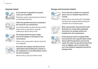 Appendix
82
Storage and movement related
Do not store the computer in an enclosed
space, such as a computer bag, while it is
running.
Failure to do so may result in fire. Completely
shut down the computer before putting the
computer into an enclosed space.
When using wireless communication (LAN,
Bluetooth, etc.) always follow applicable
instructions. For example, airlines and
hospitals have strict requirements.
Avoid exposing a drive to magnetic fields.
Security devices with magnetic fields include
airport walk-through devices and security
wands.The airport security devices that check
carry-on luggage, such as conveyor belts,
use X-rays instead of magnetism and will not
damage a drive.
Upgrade related
Do not attempt to upgrade the computer,
unless you are qualified.
Otherwise, contact a Samsung Service Center or
an authorized technician.
Follow the specified instructions contained in
the manual for user maintenance.
Do not disassemble any other parts by yourself.
Failure to do so may result in computer
malfunction, electric shock, or fire.
Do not disassemble the power supply
unit, the AC adapter, or the battery in any
circumstances.
Failure to do so may result in electric shock, fire,
or an explosion.
Shut down the computer and disconnect all
cables before disassembling the computer. If
the notebook has a removable battery, remove
the external battery.
Failure to do so, may cause electric shock.
 