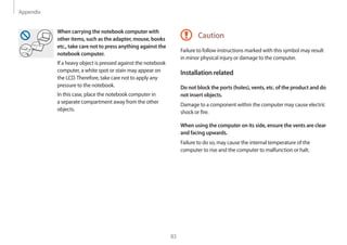 Appendix
83
Caution
Failure to follow instructions marked with this symbol may result
in minor physical injury or damage to the computer.
Installation related
Do not block the ports (holes), vents, etc. of the product and do
not insert objects.
Damage to a component within the computer may cause electric
shock or fire.
When using the computer on its side, ensure the vents are clear
and facing upwards.
Failure to do so, may cause the internal temperature of the
computer to rise and the computer to malfunction or halt.
When carrying the notebook computer with
other items, such as the adapter, mouse, books
etc., take care not to press anything against the
notebook computer.
If a heavy object is pressed against the notebook
computer, a white spot or stain may appear on
the LCD.Therefore, take care not to apply any
pressure to the notebook.
In this case, place the notebook computer in
a separate compartment away from the other
objects.
 