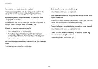 Appendix
84
Only use a Samsung-authorized battery.
Failure to do so may cause an explosion.
Keep the battery terminals away from metal objects such as car
keys or paper clips.
If metal objects touch the battery terminals, it may cause excessive
current and result in fire or damage to the battery.
Charge the battery according to the instructions in the manual.
Failure to do so may cause an explosion or fire.
Do not heat the product (or battery) or expose it to heat (e.g.
inside a vehicle during the summer).
There is a danger of explosion or fire.
Do not place heavy objects on the product.
This may cause a problem with the computer. In addition, the
object may fall and cause injury or damage the computer.
Connect the power cord to the nearest socket outlet when
charging the computer.
If a problem occurs and disconnection from the socket outlet is
delayed, there is a danger of electric shock or fire.
Dispose of worn-out batteries properly.
• 	There is a danger of fire or explosion.
• 	The battery disposal method may differ depending on
your country and region. Dispose of the used battery in an
appropriate way.
Do not throw or disassemble the battery and do not put it into
water.
This may cause an injury, fire or explosion.
 