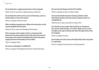 Appendix
86
Do not insert the fingers into the PC Card Slot.
There is a danger of injury or electric shock.
Use recommended computer cleansing solutions when
cleaning the product and only use the computer when it is
completely dry.
Failure to do so may cause electric shock or fire.
You should not use a paper clip to perform an emergency
disc ejection while the disc is in motion. Make sure to use the
emergency disc eject method only when the Optical Disc Drive
has stopped.
There is a danger of injury.
Do not place your face close to the Optical Disc Drive tray when
it is operating.
There is a danger of injury due to an abrupt ejection.
Do not drop, hit, or apply excessive force to the computer.
Failure to do so may result in physical injury or data loss.
Do not allow the antenna and a source of electricity, such as a
socket outlet, to come into contact.
There is a danger of electric shock.
When handling computer parts, follow the instructions on the
manual supplied with the parts.
Failure to do so, may cause damage to the product.
If the computer emits smoke or there is a burning smell,
disconnect the power plug from the wall outlet and contact a
Samsung Service Center immediately. Disconnect the power
supply and remove the battery if one is fitted.
There is a danger of fire.
Do not use a damaged or modified CD.
There is a danger of damaging the product or personal injury.
 