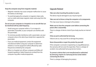 Appendix
87
Upgrade Related
Take care when touching the product or parts.
The device may be damaged or you may be injured.
Take care not to throw or drop the computer or its components.
This may cause injury or damage to the product.
Make sure to close the computer cover before connecting the
power after a reassembly.
There is a danger of electric shock if your body touches an internal
part.
Only use parts authorized by Samsung.
Failure to do so, may cause fire or damage the product.
Never disassemble or repair the product by yourself.
If the computer is serviced or repaired by an unqualified person,
the warranty will not cover the repair fees.There is a danger of
accident. Use authorized Samsung Service Centers.
To connect a device that is not manufactured or authorized
by Samsung, enquire at a Samsung Service Center before
connecting the device.
There is a danger of damaging the product.
Keep the computer away from magnetic material.
• 	Magnetic materials may cause computer malfunction or cause
the battery to discharge.
• 	To avoid damaging the computer or magnetic stripe cards,
such as credit cards, keep magnetic stripe cards away from the
computer.
Do not use your computer in a hospital or on an aircraft that can
be interfered with by radio frequency.
• 	Avoid using your computer within a 15 cm range of a
pacemaker, if possible, as your computer can interfere with
the pacemaker.
• 	To minimize possible interference with a pacemaker, use your
computer only on the side of your body that is opposite the
pacemaker.
• 	If you use medical equipment, contact the equipment
manufacturer before using your computer to determine
whether or not the equipment will be affected by radio
frequencies emitted by the computer.
• 	When in a hospital, turn off your computer and follow all
hospital regulations. Radio frequencies emitted from the
computer may affect medical equipment.
 