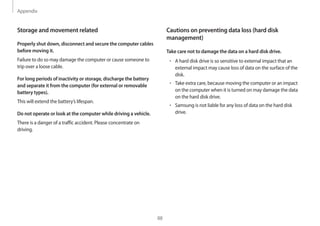 Appendix
88
Cautions on preventing data loss (hard disk
management)
Take care not to damage the data on a hard disk drive.
• 	A hard disk drive is so sensitive to external impact that an
external impact may cause loss of data on the surface of the
disk.
• 	Take extra care, because moving the computer or an impact
on the computer when it is turned on may damage the data
on the hard disk drive.
• 	Samsung is not liable for any loss of data on the hard disk
drive.
Storage and movement related
Properly shut down, disconnect and secure the computer cables
before moving it.
Failure to do so may damage the computer or cause someone to
trip over a loose cable.
For long periods of inactivity or storage, discharge the battery
and separate it from the computer (for external or removable
battery types).
This will extend the battery’s lifespan.
Do not operate or look at the computer while driving a vehicle.
There is a danger of a traffic accident. Please concentrate on
driving.
 