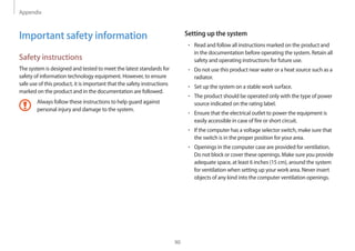 Appendix
90
Setting up the system
• 	Read and follow all instructions marked on the product and
in the documentation before operating the system. Retain all
safety and operating instructions for future use.
• 	Do not use this product near water or a heat source such as a
radiator.
• 	Set up the system on a stable work surface.
• 	The product should be operated only with the type of power
source indicated on the rating label.
• 	Ensure that the electrical outlet to power the equipment is
easily accessible in case of fire or short circuit.
• 	If the computer has a voltage selector switch, make sure that
the switch is in the proper position for your area.
• 	Openings in the computer case are provided for ventilation.
Do not block or cover these openings. Make sure you provide
adequate space, at least 6 inches (15 cm), around the system
for ventilation when setting up your work area. Never insert
objects of any kind into the computer ventilation openings.
Important safety information
Safety instructions
The system is designed and tested to meet the latest standards for
safety of information technology equipment. However, to ensure
safe use of this product, it is important that the safety instructions
marked on the product and in the documentation are followed.
Always follow these instructions to help guard against
personal injury and damage to the system.
 