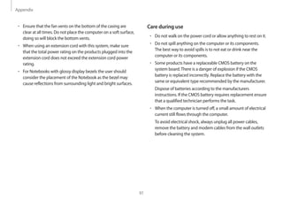 Appendix
91
Care during use
• 	Do not walk on the power cord or allow anything to rest on it.
• 	Do not spill anything on the computer or its components.
The best way to avoid spills is to not eat or drink near the
computer or its components.
• 	Some products have a replaceable CMOS battery on the
system board.There is a danger of explosion if the CMOS
battery is replaced incorrectly. Replace the battery with the
same or equivalent type recommended by the manufacturer.
Dispose of batteries according to the manufacturers
instructions. If the CMOS battery requires replacement ensure
that a qualified technician performs the task.
• 	When the computer is turned off, a small amount of electrical
current still flows through the computer.
To avoid electrical shock, always unplug all power cables,
remove the battery and modem cables from the wall outlets
before cleaning the system.
• 	Ensure that the fan vents on the bottom of the casing are
clear at all times. Do not place the computer on a soft surface,
doing so will block the bottom vents.
• 	When using an extension cord with this system, make sure
that the total power rating on the products plugged into the
extension cord does not exceed the extension cord power
rating.
• 	For Notebooks with glossy display bezels the user should
consider the placement of the Notebook as the bezel may
cause reflections from surrounding light and bright surfaces.
 