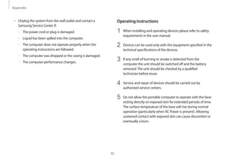 Appendix
92
Operating instructions
1	 When installing and operating devices please refer to safety
requirements in the user manual.
2	 Devices can be used only with the equipment specified in the
technical specifications of the devices.
3	 If any smell of burning or smoke is detected from the
computer the unit should be switched off and the battery
removed.The unit should be checked by a qualified
technician before reuse.
4	 Service and repair of devices should be carried out by
authorized service centers.
5	 Do not allow the portable computer to operate with the base
resting directly on exposed skin for extended periods of time.
The surface temperature of the base will rise during normal
operation (particularly when AC Power is present). Allowing
sustained contact with exposed skin can cause discomfort or
eventually a burn.
• 	Unplug the system from the wall outlet and contact a
Samsung Service Center if:
–– The power cord or plug is damaged.
–– Liquid has been spilled into the computer.
–– The computer does not operate properly when the
operating instructions are followed.
–– The computer was dropped or the casing is damaged.
–– The computer performance changes.
 