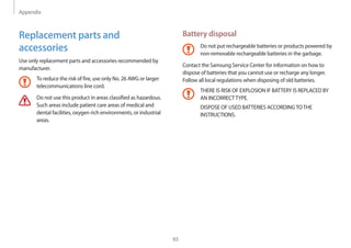 Appendix
93
Battery disposal
Do not put rechargeable batteries or products powered by
non-removable rechargeable batteries in the garbage.
Contact the Samsung Service Center for information on how to
dispose of batteries that you cannot use or recharge any longer.
Follow all local regulations when disposing of old batteries.
THERE IS RISK OF EXPLOSION IF BATTERY IS REPLACED BY
AN INCORRECTTYPE.
DISPOSE OF USED BATTERIES ACCORDINGTOTHE
INSTRUCTIONS.
Replacement parts and
accessories
Use only replacement parts and accessories recommended by
manufacturer.
To reduce the risk of fire, use only No. 26 AWG or larger
telecommunications line cord.
Do not use this product in areas classified as hazardous.
Such areas include patient care areas of medical and
dental facilities, oxygen rich environments, or industrial
areas.
 