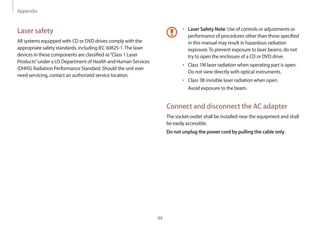 Appendix
94
• 	Laser Safety Note: Use of controls or adjustments or
performance of procedures other than those specified
in this manual may result in hazardous radiation
exposure.To prevent exposure to laser beams, do not
try to open the enclosure of a CD or DVD drive.
• 	Class 1M laser radiation when operating part is open.
Do not view directly with optical instruments.
• 	Class 3B invisible laser radiation when open.
Avoid exposure to the beam.
Connect and disconnect the AC adapter
The socket-outlet shall be installed near the equipment and shall
be easily accessible.
Do not unplug the power cord by pulling the cable only.
Laser safety
All systems equipped with CD or DVD drives comply with the
appropriate safety standards, including IEC 60825-1.The laser
devices in these components are classified as“Class 1 Laser
Products”under a US Department of Health and Human Services
(DHHS) Radiation Performance Standard. Should the unit ever
need servicing, contact an authorized service location.
 