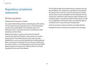 Appendix
96
The RF field strength of the wireless device or devices that may
be embedded in the notebook are well below all international
RF exposure limits as known at this time. Because the wireless
devices (which may be embedded into the notebook) emit less
energy than is allowed in radio frequency safety standards and
recommendations, manufacturer believes these devices are safe
for use. Regardless of the power levels, care should be taken to
minimize human contact during normal operation.
Some circumstances require restrictions on wireless devices.
Examples of common restrictions are listed on the next page:
Regulatory compliance
statements
Wireless guidance
(If fitted with 2.4 G band or 5 G band)
Low power, Radio LAN type devices (radio frequency (RF) wireless
communication devices), operating in the 2.4 GHz/5 GHz Band,
may be present (embedded) in the notebook system.The
following section is a general overview of considerations while
operating a wireless device.
Additional limitations, cautions, and concerns for specific
countries are listed in the specific country sections (or country
group sections).The wireless devices in the system are only
qualified for use in the countries identified by the Radio Approval
Marks on the system rating label. If the country you will be using
the wireless device in, is not listed, please contact your local Radio
Approval agency for requirements.Wireless devices are closely
regulated and use may not be allowed.
 