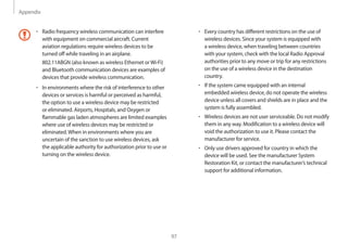 Appendix
97
• 	Every country has different restrictions on the use of
wireless devices. Since your system is equipped with
a wireless device, when traveling between countries
with your system, check with the local Radio Approval
authorities prior to any move or trip for any restrictions
on the use of a wireless device in the destination
country.
• 	If the system came equipped with an internal
embedded wireless device, do not operate the wireless
device unless all covers and shields are in place and the
system is fully assembled.
• 	Wireless devices are not user serviceable. Do not modify
them in any way. Modification to a wireless device will
void the authorization to use it. Please contact the
manufacturer for service.
• 	Only use drivers approved for country in which the
device will be used. See the manufacturer System
Restoration Kit, or contact the manufacturer’s technical
support for additional information.
• 	Radio frequency wireless communication can interfere
with equipment on commercial aircraft. Current
aviation regulations require wireless devices to be
turned off while traveling in an airplane.
802.11ABGN (also known as wireless Ethernet orWi-Fi)
and Bluetooth communication devices are examples of
devices that provide wireless communication.
• 	In environments where the risk of interference to other
devices or services is harmful or perceived as harmful,
the option to use a wireless device may be restricted
or eliminated. Airports, Hospitals, and Oxygen or
flammable gas laden atmospheres are limited examples
where use of wireless devices may be restricted or
eliminated.When in environments where you are
uncertain of the sanction to use wireless devices, ask
the applicable authority for authorization prior to use or
turning on the wireless device.
 
