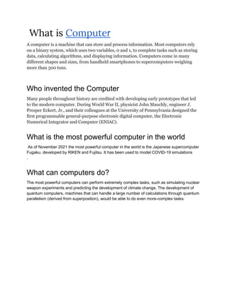What is Computer
A computer is a machine that can store and process information. Most computers rely
on a binary system, which uses two variables, 0 and 1, to complete tasks such as storing
data, calculating algorithms, and displaying information. Computers come in many
different shapes and sizes, from handheld smartphones to supercomputers weighing
more than 300 tons.
Who invented the Computer
Many people throughout history are credited with developing early prototypes that led
to the modern computer. During World War II, physicist John Mauchly, engineer J.
Presper Eckert, Jr., and their colleagues at the University of Pennsylvania designed the
first programmable general-purpose electronic digital computer, the Electronic
Numerical Integrator and Computer (ENIAC).
What is the most powerful computer in the world
As of November 2021 the most powerful computer in the world is the Japanese supercomputer
Fugaku, developed by RIKEN and Fujitsu. It has been used to model COVID-19 simulations
.
What can computers do?
The most powerful computers can perform extremely complex tasks, such as simulating nuclear
weapon experiments and predicting the development of climate change. The development of
quantum computers, machines that can handle a large number of calculations through quantum
parallelism (derived from superposition), would be able to do even more-complex tasks.
 