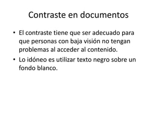 Contraste en documentos
• El contraste tiene que ser adecuado para
que personas con baja visión no tengan
problemas al acceder al contenido.
• Lo idóneo es utilizar texto negro sobre un
fondo blanco.
 