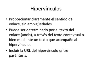 Hipervínculos
• Proporcionar claramente el sentido del
enlace, sin ambigüedades.
• Puede ser determinado por el texto del
enlace (ancla), a través del texto contextual o
bien mediante un texto que acompañe al
hipervínculo.
• Incluir la URL del hipervínculo entre
paréntesis.
 