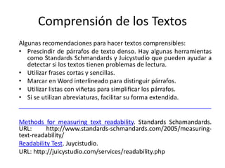 Comprensión de los Textos
Algunas recomendaciones para hacer textos comprensibles:
• Prescindir de párrafos de texto denso. Hay algunas herramientas
como Standards Schmandards y Juicystudio que pueden ayudar a
detectar si los textos tienen problemas de lectura.
• Utilizar frases cortas y sencillas.
• Marcar en Word interlineado para distinguir párrafos.
• Utilizar listas con viñetas para simplificar los párrafos.
• Si se utilizan abreviaturas, facilitar su forma extendida.
________________________________________________________
Methods for measuring text readability. Standards Schamandards.
URL: http://www.standards-schmandards.com/2005/measuring-
text-readability/
Readability Test. Juycistudio.
URL: http://juicystudio.com/services/readability.php
 