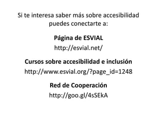 Si te interesa saber más sobre accesibilidad
puedes conectarte a:
Página de ESVIAL
http://esvial.net/
Cursos sobre accesibilidad e inclusión
http://www.esvial.org/?page_id=1248
Red de Cooperación
http://goo.gl/4sSEkA
 
