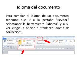 Idioma del documento
Para cambiar el idioma de un documento,
tenemos que ir a la pestaña “Revisar”,
seleccionar la herramienta “Idioma” y a su
vez elegir la opción “Establecer idioma de
corrección”.
 