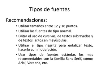 Tipos de fuentes
Recomendaciones:
• Utilizar tamaños entre 12 y 18 puntos.
• Utilizar las fuentes de tipo normal.
• Evitar el uso de cursivas, de textos subrayados y
de textos largos en mayúsculas.
• Utilizar el tipo negrita para enfatizar texto,
hacerlo con moderación.
• Usar tipos de fuentes estándar, los mas
recomendables son la familia Sans Serif, como:
Arial, Verdana, etc.
 