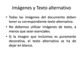 Imágenes y Texto alternativo
• Todas las imágenes del documento deben
tener su correspondiente texto alternativo.
• No debemos utilizar imágenes de texto, a
menos que sean esenciales.
• Si la imagen que incluimos es puramente
decorativa, el texto alternativo se ha de
dejar en blanco.
 