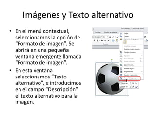 Imágenes y Texto alternativo
• En el menú contextual,
seleccionamos la opción de
“Formato de imagen”. Se
abrirá en una pequeña
ventana emergente llamada
“Formato de imagen”.
• En esta ventana
seleccionamos “Texto
alternativo”, e introducimos
en el campo “Descripción”
el texto alternativo para la
imagen.
 