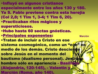 •Influyó en algunos cristianos
especialmente entre los años 130 y 180.
Ya S. Pablo previene contra esta herejía
(Col 2,8; 1 Tim 1, 3-4; 1 Tim 6, 20).
•Practicaban ritos mágicos y
supersticiosos.
•Hubo hasta 60 sectas gnósticas.
•Principales exponentes:
•Tratan de incluir a Cristo en ese
sistema cosmogónico, como un “eón” en
medio de los demás. Cristo desciende
sobre Jesús en el momento del
bautismo (dualismo personal). Jesús es
hombre sólo en apariencia - Basílides
(Alejandría, 120-145), - Valentín y
Marción (Roma, año 140).
Marción
 