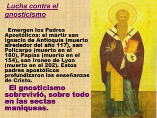 Lucha contra el
gnosticismo
Emergen los Padres
Apostólicos: el mártir san
Ignacio de Antioquía (muerto
alrededor del año 117), san
Policarpo (muerto en el
180), Papías (muerto en el
154), san Ireneo de Lyon
(muerto en el 202). Estos
padres apostólicos
profundizaron las enseñanzas
de Cristo.
El gnosticismo
sobrevivió, sobre todo
en las sectas
maniqueas.
 