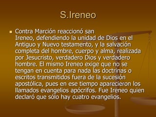 S.Ireneo
 Contra Marción reaccionó san
Ireneo, defendiendo la unidad de Dios en el
Antiguo y Nuevo testamento, y la salvación
completa del hombre, cuerpo y alma, realizada
por Jesucristo, verdadero Dios y verdadero
hombre. El mismo Ireneo exige que no se
tengan en cuenta para nada las doctrinas o
escritos transmitidos fuera de la sucesión
apostólica, pues en ese tiempo aparecieron los
llamados evangelios apócrifos. Fue Ireneo quien
declaró que sólo hay cuatro evangelios.
 