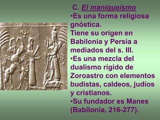 C. El maniqueísmo
•Es una forma religiosa
gnóstica.
Tiene su origen en
Babilonia y Persia a
mediados del s. III.
•Es una mezcla del
dualismo rígido de
Zoroastro con elementos
budistas, caldeos, judíos
y cristianos.
•Su fundador es Manes
(Babilonia, 216-277).
 