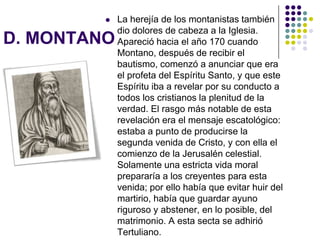 D. MONTANO
 La herejía de los montanistas también
dio dolores de cabeza a la Iglesia.
Apareció hacia el año 170 cuando
Montano, después de recibir el
bautismo, comenzó a anunciar que era
el profeta del Espíritu Santo, y que este
Espíritu iba a revelar por su conducto a
todos los cristianos la plenitud de la
verdad. El rasgo más notable de esta
revelación era el mensaje escatológico:
estaba a punto de producirse la
segunda venida de Cristo, y con ella el
comienzo de la Jerusalén celestial.
Solamente una estricta vida moral
prepararía a los creyentes para esta
venida; por ello había que evitar huir del
martirio, había que guardar ayuno
riguroso y abstener, en lo posible, del
matrimonio. A esta secta se adhirió
Tertuliano.
 